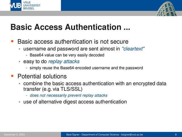 Beat Signer - Department of Computer Science - bsigner@vub.ac.be 8
December 5, 2023
Basic Access Authentication ...
▪ Basic access authentication is not secure
▪ username and password are sent almost in "cleartext"
- Base64 value can be very easily decoded
▪ easy to do replay attacks
- simply reuse the Base64-encoded username and the password
▪ Potential solutions
▪ combine the basic access authentication with an encrypted data
transfer (e.g.via TLS/SSL)
- does not necessarily prevent replay attacks
▪ use of alternative digest access authentication
