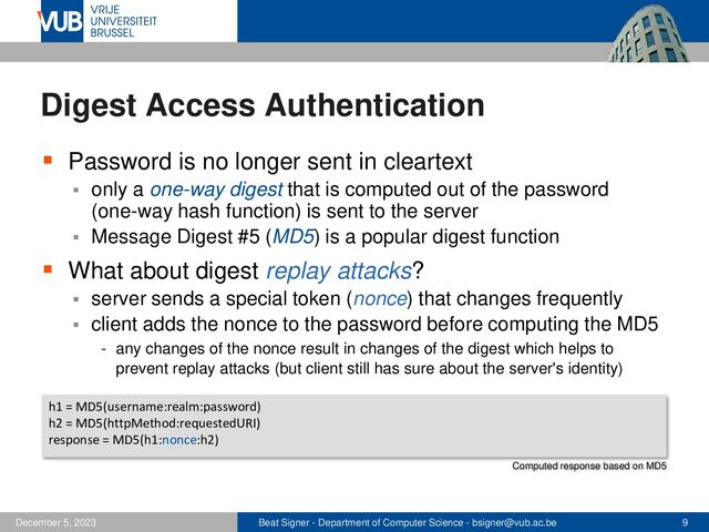 Beat Signer - Department of Computer Science - bsigner@vub.ac.be 9
December 5, 2023
Digest Access Authentication
▪ Password is no longer sent in cleartext
▪ only a one-way digest that is computed out of the password
(one-way hash function) is sent to the server
▪ Message Digest #5 (MD5) is a popular digest function
▪ What about digest replay attacks?
▪ server sends a special token (nonce) that changes frequently
▪ client adds the nonce to the password before computing the MD5
- any changes of the nonce result in changes of the digest which helps to
prevent replay attacks (but client still has sure about the server's identity)
h1 = MD5(username:realm:password)
h2 = MD5(httpMethod:requestedURI)
response = MD5(h1:nonce:h2)
Computed response based on MD5
