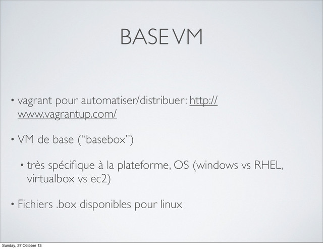BASE VM
• vagrant pour automatiser/distribuer: http://
www.vagrantup.com/
• VM de base (“basebox”)
• très spéciﬁque à la plateforme, OS (windows vs RHEL,
virtualbox vs ec2)
• Fichiers .box disponibles pour linux
Sunday, 27 October 13
