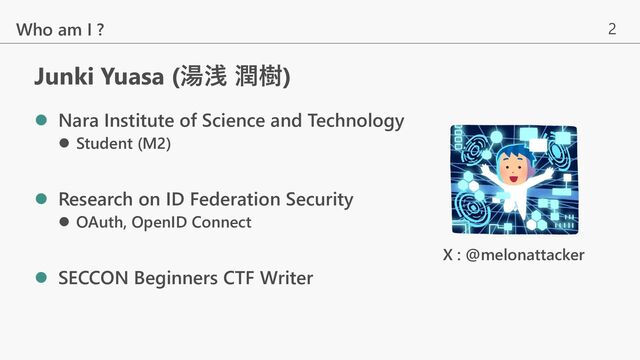 2
Junki Yuasa (湯浅 潤樹)
Who am I ?
l Nara Institute of Science and Technology
l Student (M2)
l Research on ID Federation Security
l OAuth, OpenID Connect
l SECCON Beginners CTF Writer
X : @melonattacker
