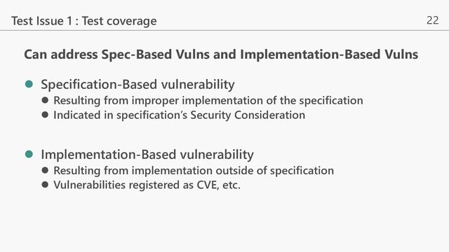 22
Can address Spec-Based Vulns and Implementation-Based Vulns
l Specification-Based vulnerability
l Resulting from improper implementation of the specification
l Indicated in specification’s Security Consideration
l Implementation-Based vulnerability
l Resulting from implementation outside of specification
l Vulnerabilities registered as CVE, etc.
Test Issue 1 : Test coverage
