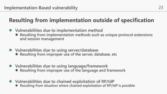 23
Implementation-Based vulnerability
l Vulnerabilities due to implementation method
l Resulting from implementation methods such as unique protocol extensions
and session management
l Vulnerabilities due to using server/database
l Resulting from improper use of the server, database, etc
l Vulnerabilities due to using language/framework
l Resulting from improper use of the language and framework
l Vulnerabilities due to chained exploitation of RP/IdP
l Resulting from situation where chained exploitation of RP/IdP is possible
Resulting from implementation outside of specification
