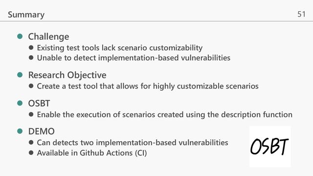 51
l Challenge
l Existing test tools lack scenario customizability
l Unable to detect implementation-based vulnerabilities
l Research Objective
l Create a test tool that allows for highly customizable scenarios
l OSBT
l Enable the execution of scenarios created using the description function
l DEMO
l Can detects two implementation-based vulnerabilities
l Available in Github Actions (CI)
Summary
