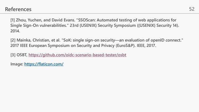 52
[1] Zhou, Yuchen, and David Evans. "SSOScan: Automated testing of web applications for
Single Sign-On vulnerabilities." 23rd {USENIX} Security Symposium ({USENIX} Security 14).
2014.
[2] Mainka, Christian, et al. "SoK: single sign-on security—an evaluation of openID connect."
2017 IEEE European Symposium on Security and Privacy (EuroS&P). IEEE, 2017.
[3] OSBT, https://github.com/oidc-scenario-based-tester/osbt
Image: https://flaticon.com/
References
