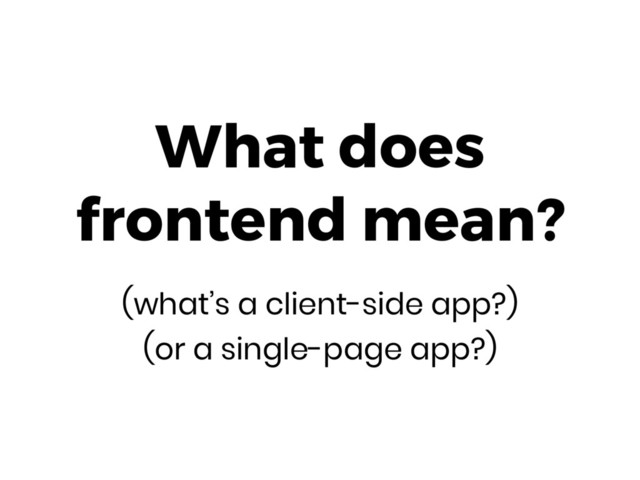 What does 
frontend mean? 
(what’s a client-side app?)
(or a single-page app?)
