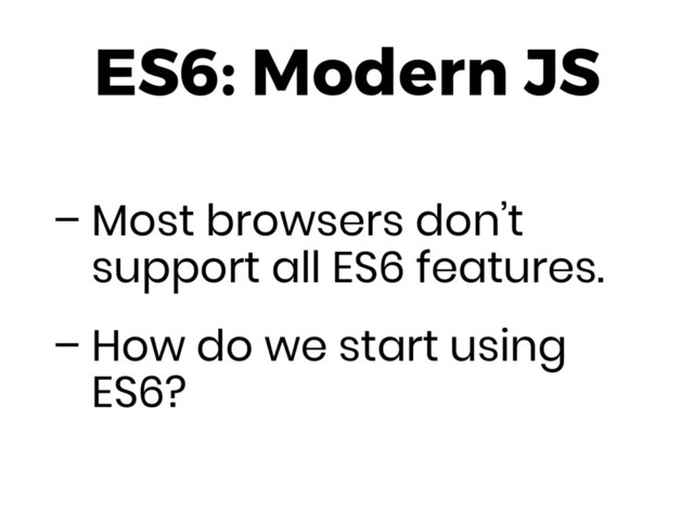 ES6: Modern JS
– Most browsers don’t
support all ES6 features.
– How do we start using
ES6?
