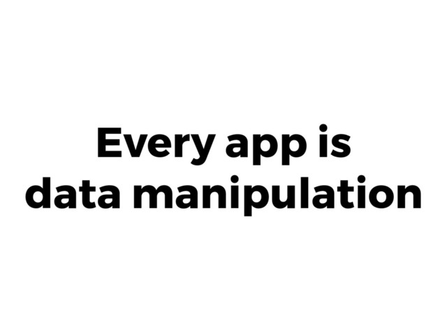 Every app is 
data manipulation
