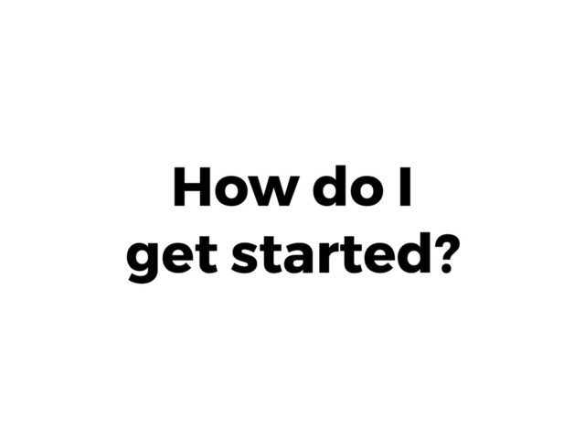 How do I 
get started?
