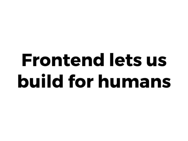 Frontend lets us
build for humans
