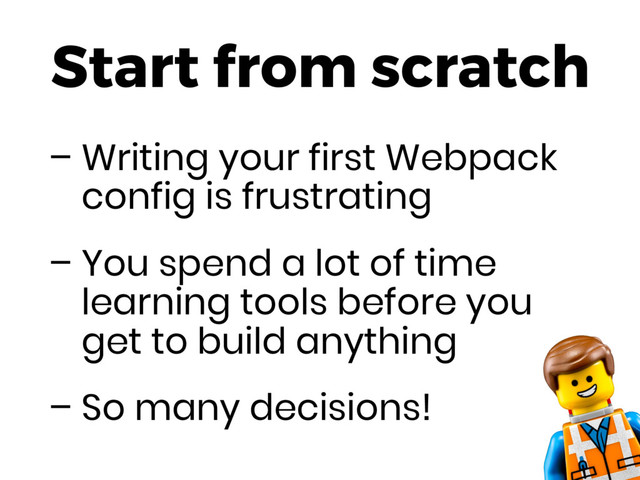 Start from scratch
– Writing your first Webpack
config is frustrating
– You spend a lot of time
learning tools before you
get to build anything
– So many decisions!
