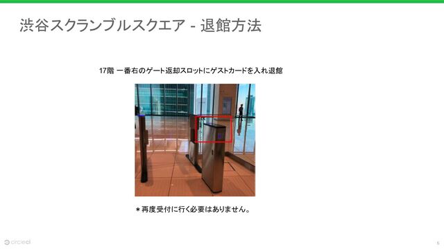 6
渋谷スクランブルスクエア - 退館方法
17階 一番右のゲート返却スロットにゲストカードを入れ退館
＊再度受付に行く必要はありません。
