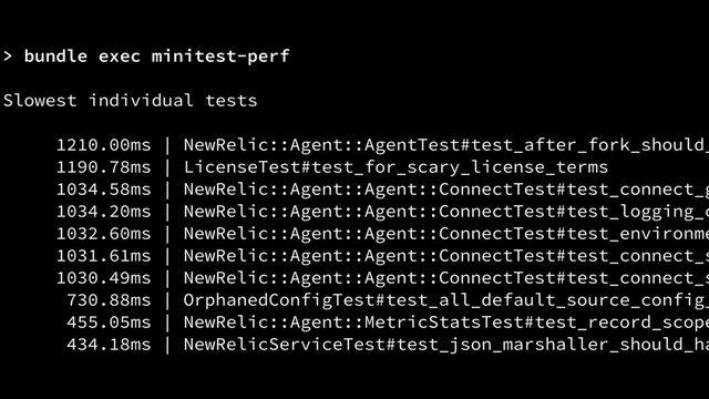 > bundle exec minitest-perf
Slowest individual tests
1210.00ms | NewRelic::Agent::AgentTest#test_after_fork_should_
1190.78ms | LicenseTest#test_for_scary_license_terms
1034.58ms | NewRelic::Agent::Agent::ConnectTest#test_connect_g
1034.20ms | NewRelic::Agent::Agent::ConnectTest#test_logging_c
1032.60ms | NewRelic::Agent::Agent::ConnectTest#test_environme
1031.61ms | NewRelic::Agent::Agent::ConnectTest#test_connect_s
1030.49ms | NewRelic::Agent::Agent::ConnectTest#test_connect_s
730.88ms | OrphanedConfigTest#test_all_default_source_config_
455.05ms | NewRelic::Agent::MetricStatsTest#test_record_scope
434.18ms | NewRelicServiceTest#test_json_marshaller_should_ha
