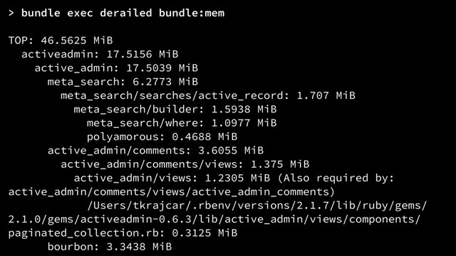 > bundle exec derailed bundle:mem
TOP: 46.5625 MiB
activeadmin: 17.5156 MiB
active_admin: 17.5039 MiB
meta_search: 6.2773 MiB
meta_search/searches/active_record: 1.707 MiB
meta_search/builder: 1.5938 MiB
meta_search/where: 1.0977 MiB
polyamorous: 0.4688 MiB
active_admin/comments: 3.6055 MiB
active_admin/comments/views: 1.375 MiB
active_admin/views: 1.2305 MiB (Also required by:
active_admin/comments/views/active_admin_comments)
/Users/tkrajcar/.rbenv/versions/2.1.7/lib/ruby/gems/
2.1.0/gems/activeadmin-0.6.3/lib/active_admin/views/components/
paginated_collection.rb: 0.3125 MiB
bourbon: 3.3438 MiB
