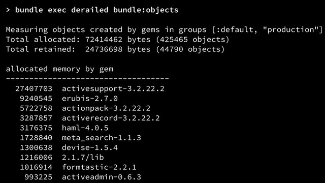 > bundle exec derailed bundle:objects
Measuring objects created by gems in groups [:default, "production"]
Total allocated: 72414462 bytes (425465 objects)
Total retained: 24736698 bytes (44790 objects)
allocated memory by gem
-----------------------------------
27407703 activesupport-3.2.22.2
9240545 erubis-2.7.0
5722758 actionpack-3.2.22.2
3287857 activerecord-3.2.22.2
3176375 haml-4.0.5
1728840 meta_search-1.1.3
1300638 devise-1.5.4
1216006 2.1.7/lib
1016914 formtastic-2.2.1
993225 activeadmin-0.6.3
