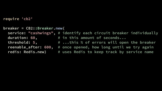 require 'cb2'
breaker = CB2::Breaker.new(
service: "cashwings", # identify each circuit breaker individually
duration: 60, # in this amount of seconds...
threshold: 5, # ...this % of errors will open the breaker
reenable_after: 600, # once opened, how long until we try again
redis: Redis.new) # uses Redis to keep track by service name
