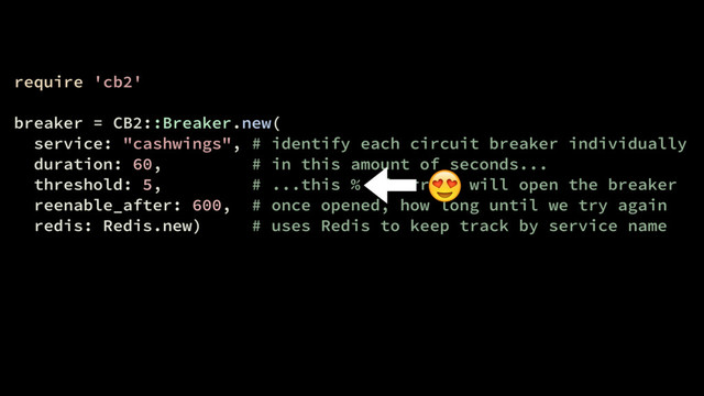 require 'cb2'
breaker = CB2::Breaker.new(
service: "cashwings", # identify each circuit breaker individually
duration: 60, # in this amount of seconds...
threshold: 5, # ...this % of errors will open the breaker
reenable_after: 600, # once opened, how long until we try again
redis: Redis.new) # uses Redis to keep track by service name


