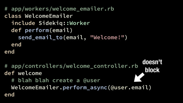 # app/workers/welcome_emailer.rb
class WelcomeEmailer
include Sidekiq::Worker
def perform(email)
send_email_to(email, "Welcome!")
end
end
# app/controllers/welcome_controller.rb
def welcome
# blah blah create a @user
WelcomeEmailer.perform_async(@user.email)
end
doesn't
block
