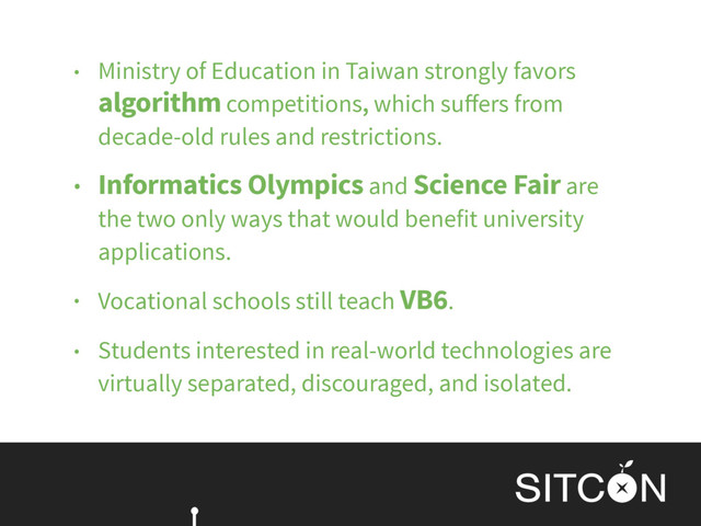 • Ministry of Education in Taiwan strongly favors
algorithm competitions, which suﬀers from
decade-old rules and restrictions.
• Informatics Olympics and Science Fair are
the two only ways that would benefit university
applications.
• Vocational schools still teach VB6.
• Students interested in real-world technologies are
virtually separated, discouraged, and isolated.
