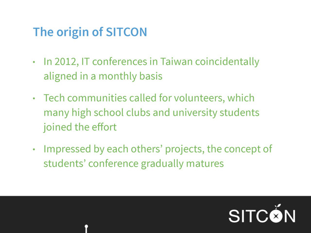 The origin of SITCON
• In 2012, IT conferences in Taiwan coincidentally
aligned in a monthly basis
• Tech communities called for volunteers, which
many high school clubs and university students
joined the eﬀort
• Impressed by each others’ projects, the concept of
students’ conference gradually matures
