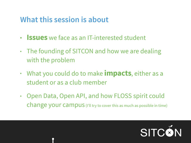 What this session is about
• Issues we face as an IT-interested student
• The founding of SITCON and how we are dealing
with the problem
• What you could do to make impacts, either as a
student or as a club member
• Open Data, Open API, and how FLOSS spirit could
change your campus (I’ll try to cover this as much as possible in time)

