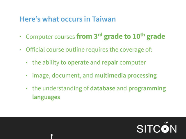 Here’s what occurs in Taiwan
• Computer courses from 3rd grade to 10th grade
• Oﬀicial course outline requires the coverage of:
• the ability to operate and repair computer
• image, document, and multimedia processing
• the understanding of database and programming
languages

