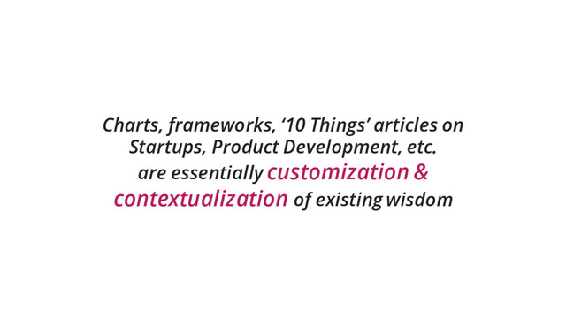 Charts, frameworks, ‘10 Things’ articles on
Startups, Product Development, etc.
are essentially customization &
contextualization of existing wisdom
