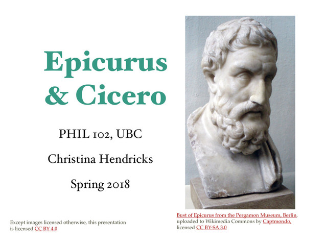 Epicurus
& Cicero
PHIL 102, UBC
Christina Hendricks
Spring 2018
Bust of Epicurus from the Pergamon Museum, Berlin,
uploaded to Wikimedia Commons by Captmondo,
licensed CC BY-SA 3.0
Except images licensed otherwise, this presentation
is licensed CC BY 4.0
