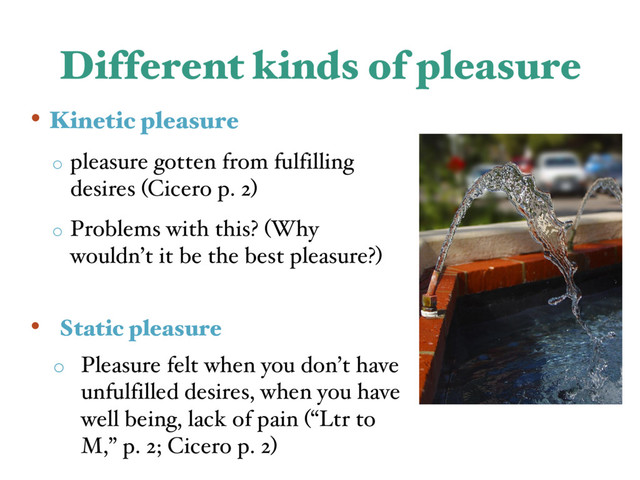 Different kinds of pleasure
• Kinetic pleasure
o pleasure gotten from fulfilling
desires (Cicero p. 2)
o Problems with this? (Why
wouldn’t it be the best pleasure?)
• Static pleasure
o Pleasure felt when you don’t have
unfulfilled desires, when you have
well being, lack of pain (“Ltr to
M,” p. 2; Cicero p. 2)
