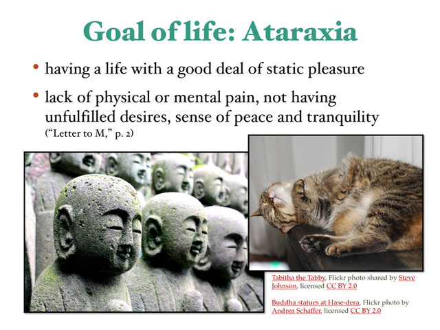 Goal of life: Ataraxia
• having a life with a good deal of static pleasure
• lack of physical or mental pain, not having
unfulfilled desires, sense of peace and tranquility
(lLetter to M,z p. 2)
Tabitha the Tabby, Flickr photo shared by Steve
Johnson, licensed CC BY 2.0
Buddha statues at Hase-dera, Flickr photo by
Andrea Schaffer, licensed CC BY 2.0
