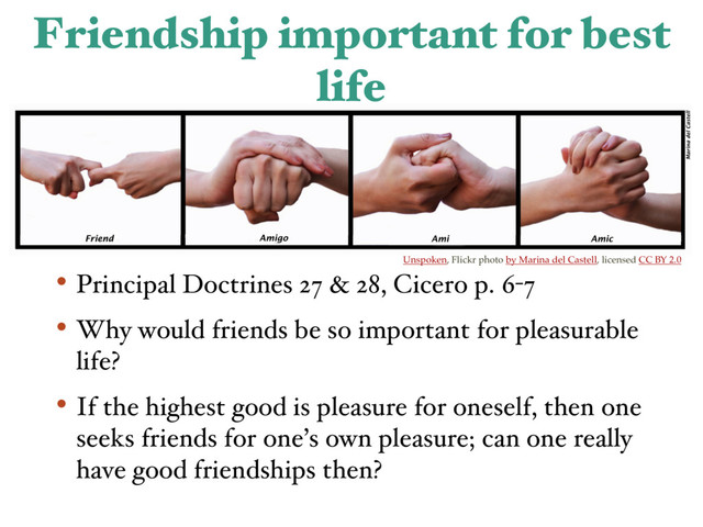 Friendship important for best
life
• Principal Doctrines 27 & 28, Cicero p. 6-7
• Why would friends be so important for pleasurable
life?
• If the highest good is pleasure for oneself, then one
seeks friends for one’s own pleasure; can one really
have good friendships then?
Unspoken, Flickr photo by Marina del Castell, licensed CC BY 2.0
