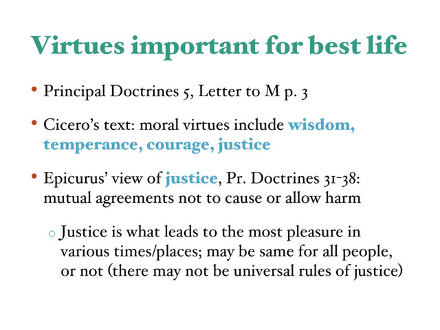 Virtues important for best life
• Principal Doctrines 5, Letter to M p. 3
• Cicero’s text: moral virtues include wisdom,
temperance, courage, justice
• Epicurus’ view of justice, Pr. Doctrines 31-38:
mutual agreements not to cause or allow harm
o Justice is what leads to the most pleasure in
various times/places; may be same for all people,
or not (there may not be universal rules of justice)
