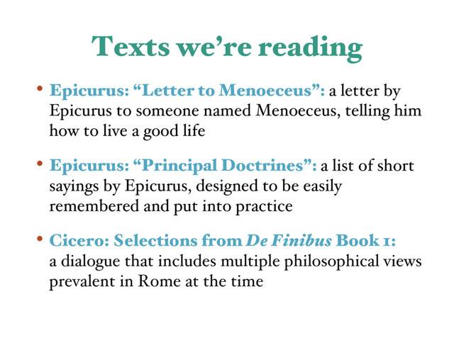 Texts we’re reading
• Epicurus: “Letter to Menoeceus”: a letter by
Epicurus to someone named Menoeceus, telling him
how to live a good life
• Epicurus: “Principal Doctrines”: a list of short
sayings by Epicurus, designed to be easily
remembered and put into practice
• Cicero: Selections from De Finibus Book 1:
a dialogue that includes multiple philosophical views
prevalent in Rome at the time
