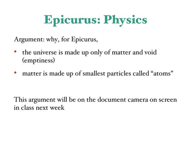 Epicurus: Physics
Argument: why, for Epicurus,
• the universe is made up only of matter and void
(emptiness)
• matter is made up of smallest particles called “atoms”
This argument will be on the document camera on screen
in class next week
