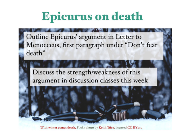 With winter comes death, Flickr photo by Keith Trice, licensed CC BY 2.0
Epicurus on death
Outline Epicurus’ argument in Letter to
Menoeceus, first paragraph under “Don’t fear
death”
Discuss the strength/weakness of this
argument in discussion classes this week.

