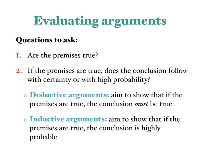 Evaluating arguments
Questions to ask:
1. Are the premises true?
2. If the premises are true, does the conclusion follow
with certainty or with high probability?
o Deductive arguments: aim to show that if the
premises are true, the conclusion must be true
o Inductive arguments: aim to show that if the
premises are true, the conclusion is highly
probable
