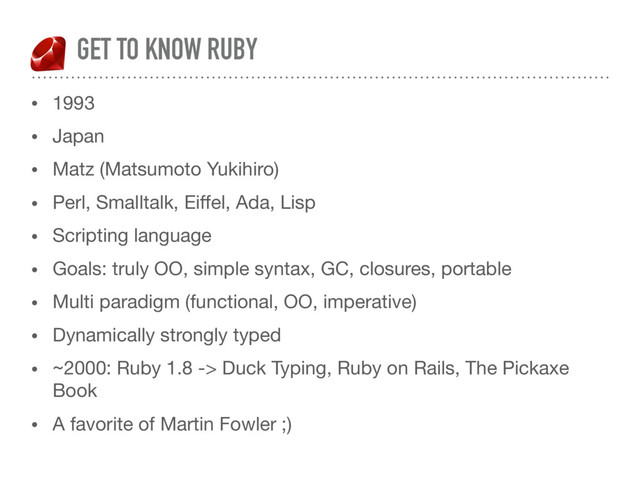 GET TO KNOW RUBY
• 1993

• Japan

• Matz (Matsumoto Yukihiro)

• Perl, Smalltalk, Eiﬀel, Ada, Lisp

• Scripting language

• Goals: truly OO, simple syntax, GC, closures, portable

• Multi paradigm (functional, OO, imperative) 

• Dynamically strongly typed

• ~2000: Ruby 1.8 -> Duck Typing, Ruby on Rails, The Pickaxe
Book

• A favorite of Martin Fowler ;)
