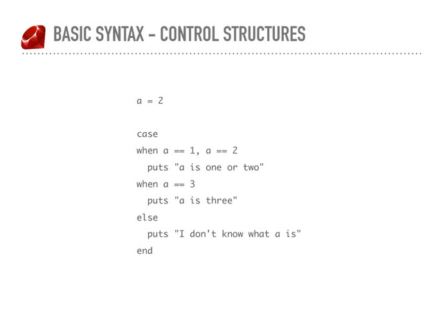 BASIC SYNTAX - CONTROL STRUCTURES
a = 2
case
when a == 1, a == 2
puts "a is one or two"
when a == 3
puts "a is three"
else
puts "I don't know what a is"
end
