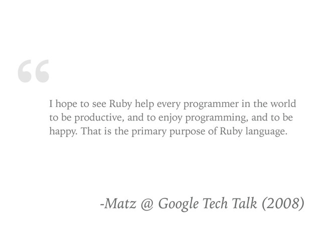 “
I hope to see Ruby help every programmer in the world
to be productive, and to enjoy programming, and to be
happy. That is the primary purpose of Ruby language.
-Matz @ Google Tech Talk (2008)
