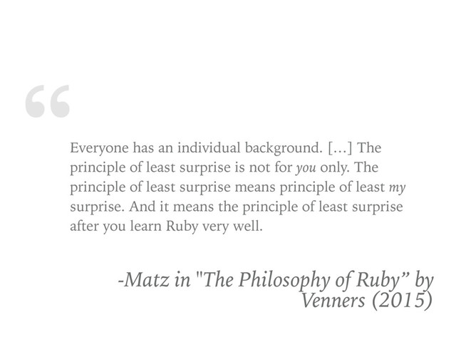 “
Everyone has an individual background. […] The
principle of least surprise is not for you only. The
principle of least surprise means principle of least my
surprise. And it means the principle of least surprise
after you learn Ruby very well.
-Matz in "The Philosophy of Ruby” by
Venners (2015)
