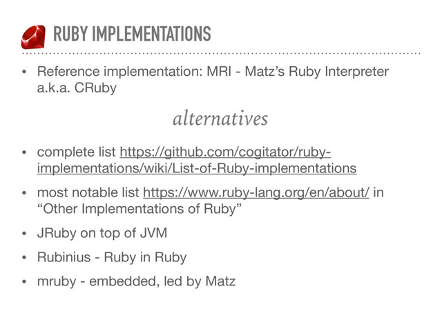 RUBY IMPLEMENTATIONS
• Reference implementation: MRI - Matz’s Ruby Interpreter
a.k.a. CRuby

alternatives 
• complete list https://github.com/cogitator/ruby-
implementations/wiki/List-of-Ruby-implementations

• most notable list https://www.ruby-lang.org/en/about/ in
“Other Implementations of Ruby”

• JRuby on top of JVM

• Rubinius - Ruby in Ruby

• mruby - embedded, led by Matz
