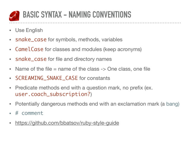 BASIC SYNTAX - NAMING CONVENTIONS
• Use English

• snake_case for symbols, methods, variables

• CamelCase for classes and modules (keep acronyms)

• snake_case for ﬁle and directory names

• Name of the ﬁle = name of the class -> One class, one ﬁle

• SCREAMING_SNAKE_CASE for constants

• Predicate methods end with a question mark, no preﬁx (ex.
user.coach_subscription?)

• Potentially dangerous methods end with an exclamation mark (a bang)
• # comment
• https://github.com/bbatsov/ruby-style-guide
