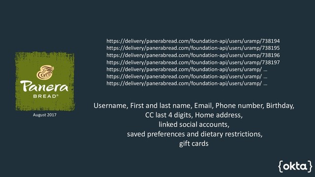 https://delivery/panerabread.com/foundation-api/users/uramp/738194
https://delivery/panerabread.com/foundation-api/users/uramp/738195
https://delivery/panerabread.com/foundation-api/users/uramp/738196
https://delivery/panerabread.com/foundation-api/users/uramp/738197
https://delivery/panerabread.com/foundation-api/users/uramp/ …
https://delivery/panerabread.com/foundation-api/users/uramp/ …
https://delivery/panerabread.com/foundation-api/users/uramp/ …
August 2017
Username, First and last name, Email, Phone number, Birthday,
CC last 4 digits, Home address,
linked social accounts,
saved preferences and dietary restrictions,
gift cards
