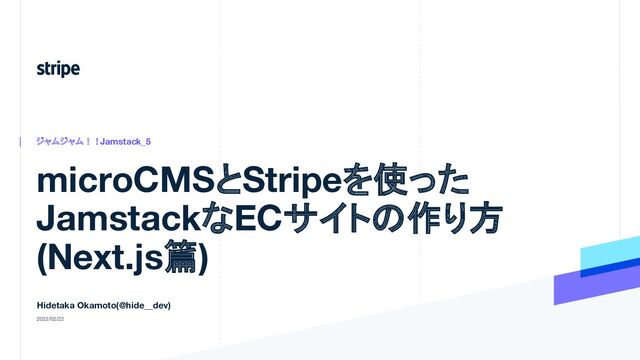 microCMSとStripeを使った
JamstackなECサイトの作り方
(Next.js篇)
ジャムジャム！！Jamstack_5
Hidetaka Okamoto(@hide__dev)
2022/02/22
