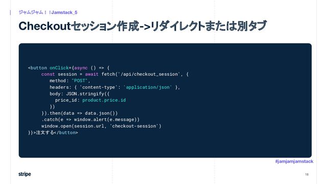 Checkoutセッション作成->リダイレクトまたは別タブ
18
ジャムジャム！！Jamstack_5
#jamjamjamstack
 {
const session = await fetch('/api/checkout_session', {
method: "POST",
headers: { 'content-type': 'application/json' },
body: JSON.stringify({
price_id: product.price.id
})
}).then(data => data.json())
.catch(e => window.alert(e.message))
window.open(session.url, 'checkout-session')
}}>注文する
