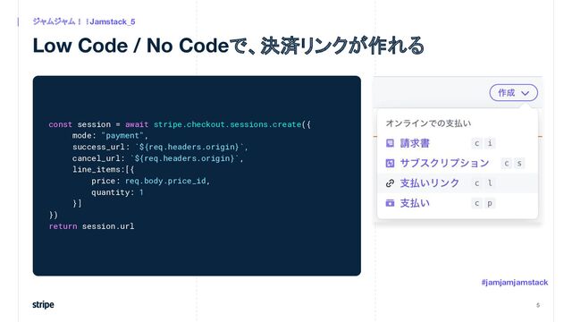 Low Code / No Codeで、決済リンクが作れる
5
ジャムジャム！！Jamstack_5
#jamjamjamstack
const session = await stripe.checkout.sessions.create({
mode: "payment",
success_url: `${req.headers.origin}`,
cancel_url: `${req.headers.origin}`,
line_items:[{
price: req.body.price_id,
quantity: 1
}]
})
return session.url
