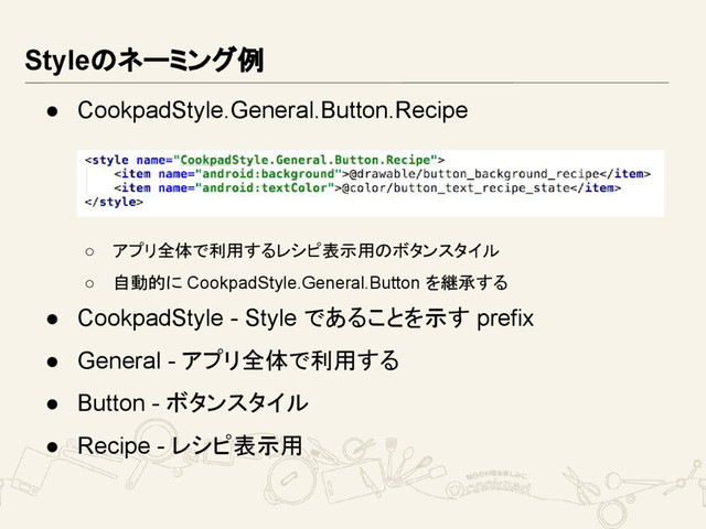 Styleのネーミング例
● CookpadStyle.General.Button.Recipe
○ アプリ全体で利用するレシピ表示用のボタンスタイル
○ 自動的に CookpadStyle.General.Button を継承する
● CookpadStyle - Style であることを示す prefix
● General - アプリ全体で利用する
● Button - ボタンスタイル
● Recipe - レシピ表示用
