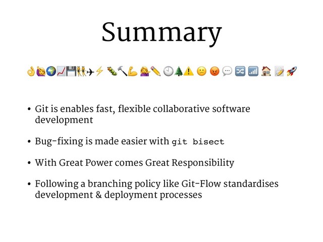 Summary
• Git is enables fast, flexible collaborative software
development
• Bug-fixing is made easier with git bisect
• With Great Power comes Great Responsibility
• Following a branching policy like Git-Flow standardises
development & deployment processes
!"#$%&✈⚡ ()* +✏ -.⚠ 0 1 2 3 4 6 7 9
