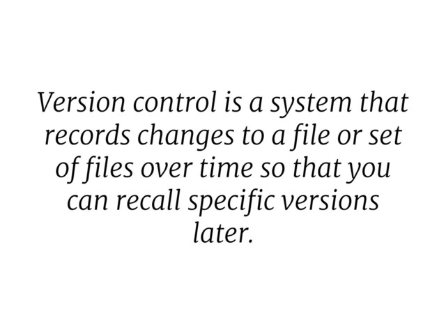 Version control is a system that
records changes to a ﬁle or set
of ﬁles over time so that you
can recall speciﬁc versions
later.
