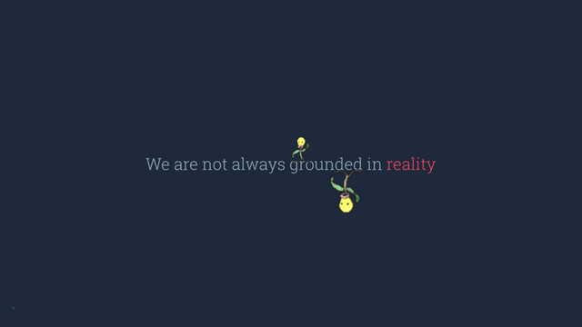 We are not always grounded in reality
*
