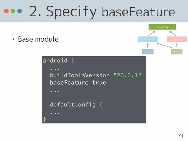 2. Specify baseFeature
• Base module
android {
...
buildToolsVersion "26.0.1"
baseFeature true
...
defaultConfig {
... 
}
Base module
Feature one Feature two
Instant Installed
46
